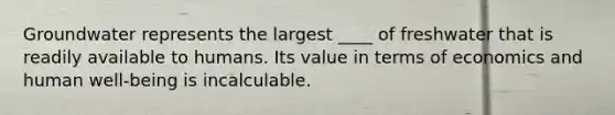 Groundwater represents the largest ____ of freshwater that is readily available to humans. Its value in terms of economics and human well-being is incalculable.