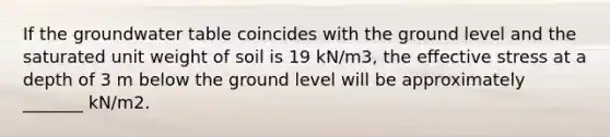 If the groundwater table coincides with the ground level and the saturated unit weight of soil is 19 kN/m3, the effective stress at a depth of 3 m below the ground level will be approximately _______ kN/m2.