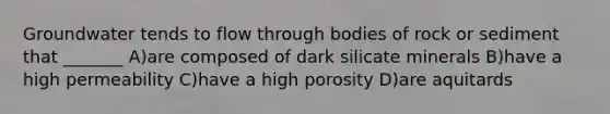 Groundwater tends to flow through bodies of rock or sediment that _______ A)are composed of dark silicate minerals B)have a high permeability C)have a high porosity D)are aquitards