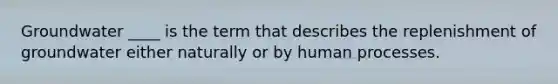 Groundwater ____ is the term that describes the replenishment of groundwater either naturally or by human processes.
