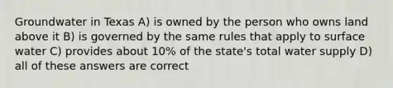 Groundwater in Texas A) is owned by the person who owns land above it B) is governed by the same rules that apply to surface water C) provides about 10% of the state's total water supply D) all of these answers are correct