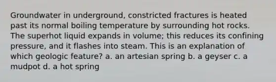 Groundwater in underground, constricted fractures is heated past its normal boiling temperature by surrounding hot rocks. The superhot liquid expands in volume; this reduces its confining pressure, and it flashes into steam. This is an explanation of which geologic feature? a. an artesian spring b. a geyser c. a mudpot d. a hot spring