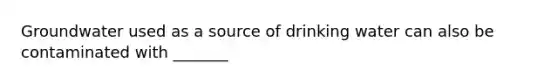 Groundwater used as a source of drinking water can also be contaminated with _______