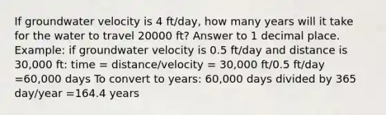 If groundwater velocity is 4 ft/day, how many years will it take for the water to travel 20000 ft? Answer to 1 decimal place. Example: if groundwater velocity is 0.5 ft/day and distance is 30,000 ft: time = distance/velocity = 30,000 ft/0.5 ft/day =60,000 days To convert to years: 60,000 days divided by 365 day/year =164.4 years