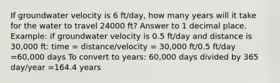 If groundwater velocity is 6 ft/day, how many years will it take for the water to travel 24000 ft? Answer to 1 decimal place. Example: if groundwater velocity is 0.5 ft/day and distance is 30,000 ft: time = distance/velocity = 30,000 ft/0.5 ft/day =60,000 days To convert to years: 60,000 days divided by 365 day/year =164.4 years