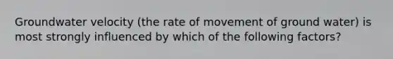 Groundwater velocity (the rate of movement of ground water) is most strongly influenced by which of the following factors?