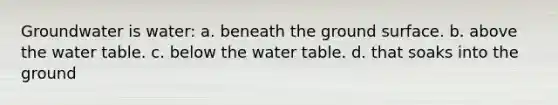 Groundwater is water: a. beneath the ground surface. b. above the water table. c. below the water table. d. that soaks into the ground