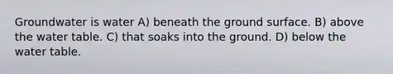 Groundwater is water A) beneath the ground surface. B) above the water table. C) that soaks into the ground. D) below the water table.