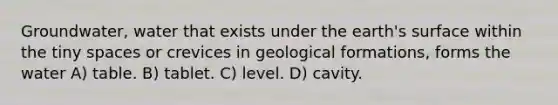 Groundwater, water that exists under the earth's surface within the tiny spaces or crevices in geological formations, forms the water A) table. B) tablet. C) level. D) cavity.