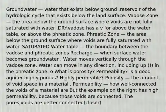 Groundwater — water that exists below ground .reservoir of the hydrologic cycle that exists below the land surface. Vadose Zone — the area below the ground surface where voids are not fully saturated with water .DRY.vadose has a v for above the water table, or above the phreatic zone. Phreatic Zone — the area below the ground surface where voids are fully saturated with water. SATURATED Water Table — the boundary between the vadose and phreatic zones Recharge — when surface water becomes groundwater . Water moves vertically through the vadose zone. Water can move in any direction, including up (!) in the phreatic zone. o What is porosity? Permeability? Is a good aquifer highly porous? Highly permeable? Porosity — the amount of void space in a material . Permeability — how well-connected the voids of a material are But the example on the right has high permeability, because those voids are connected. The pores,voids are better connected(closer).