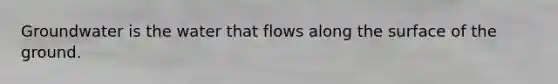 Groundwater is the water that flows along the surface of the ground.