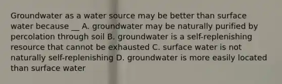 Groundwater as a water source may be better than surface water because __ A. groundwater may be naturally purified by percolation through soil B. groundwater is a self-replenishing resource that cannot be exhausted C. surface water is not naturally self-replenishing D. groundwater is more easily located than surface water