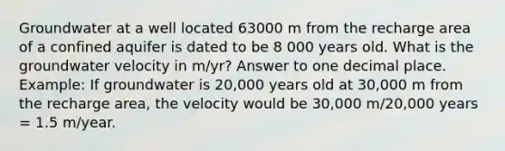 Groundwater at a well located 63000 m from the recharge area of a confined aquifer is dated to be 8 000 years old. What is the groundwater velocity in m/yr? Answer to one decimal place. Example: If groundwater is 20,000 years old at 30,000 m from the recharge area, the velocity would be 30,000 m/20,000 years = 1.5 m/year.