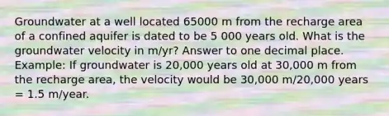 Groundwater at a well located 65000 m from the recharge area of a confined aquifer is dated to be 5 000 years old. What is the groundwater velocity in m/yr? Answer to one decimal place. Example: If groundwater is 20,000 years old at 30,000 m from the recharge area, the velocity would be 30,000 m/20,000 years = 1.5 m/year.