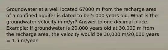 Groundwater at a well located 67000 m from the recharge area of a confined aquifer is dated to be 5 000 years old. What is the groundwater velocity in m/yr? Answer to one decimal place. Example: If groundwater is 20,000 years old at 30,000 m from the recharge area, the velocity would be 30,000 m/20,000 years = 1.5 m/year.