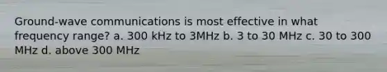 Ground-wave communications is most effective in what frequency range? a. 300 kHz to 3MHz b. 3 to 30 MHz c. 30 to 300 MHz d. above 300 MHz