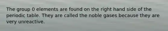 The group 0 elements are found on the right hand side of the periodic table. They are called the noble gases because they are very unreactive.