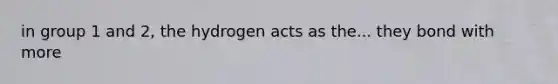 in group 1 and 2, the hydrogen acts as the... they bond with more