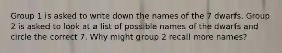 Group 1 is asked to write down the names of the 7 dwarfs. Group 2 is asked to look at a list of possible names of the dwarfs and circle the correct 7. Why might group 2 recall more names?