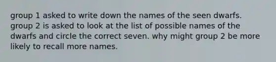 group 1 asked to write down the names of the seen dwarfs. group 2 is asked to look at the list of possible names of the dwarfs and circle the correct seven. why might group 2 be more likely to recall more names.