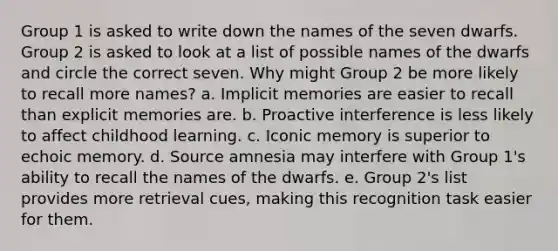 Group 1 is asked to write down the names of the seven dwarfs. Group 2 is asked to look at a list of possible names of the dwarfs and circle the correct seven. Why might Group 2 be more likely to recall more names? a. Implicit memories are easier to recall than explicit memories are. b. Proactive interference is less likely to affect childhood learning. c. Iconic memory is superior to echoic memory. d. Source amnesia may interfere with Group 1's ability to recall the names of the dwarfs. e. Group 2's list provides more retrieval cues, making this recognition task easier for them.