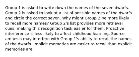 Group 1 is asked to write down the names of the seven dwarfs. Group 2 is asked to look at a list of possible names of the dwarfs and circle the correct seven. Why might Group 2 be more likely to recall more names? Group 2's list provides more retrieval cues, making this recognition task easier for them. Proactive interference is less likely to affect childhood learning. Source amnesia may interfere with Group 1's ability to recall the names of the dwarfs. Implicit memories are easier to recall than explicit memories are.