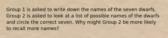 Group 1 is asked to write down the names of the seven dwarfs. Group 2 is asked to look at a list of possible names of the dwarfs and circle the correct seven. Why might Group 2 be more likely to recall more names?