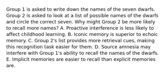 Group 1 is asked to write down the names of the seven dwarfs. Group 2 is asked to look at a list of possible names of the dwarfs and circle the correct seven. Why might Group 2 be more likely to recall more names? A. Proactive interference is less likely to affect childhood learning. B. Iconic memory is superior to echoic memory. C. Group 2's list provides more retrieval cues, making this recognition task easier for them. D. Source amnesia may interfere with Group 1's ability to recall the names of the dwarfs. E. Implicit memories are easier to recall than explicit memories are.