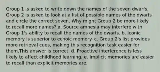 Group 1 is asked to write down the names of the seven dwarfs. Group 2 is asked to look at a list of possible names of the dwarfs and circle the correct seven. Why might Group 2 be more likely to recall more names? a. Source amnesia may interfere with Group 1's ability to recall the names of the dwarfs. b. Iconic memory is superior to echoic memory. c. Group 2's list provides more retrieval cues, making this recognition task easier for them.This answer is correct. d. Proactive interference is less likely to affect childhood learning. e. Implicit memories are easier to recall than explicit memories are.