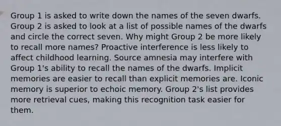 Group 1 is asked to write down the names of the seven dwarfs. Group 2 is asked to look at a list of possible names of the dwarfs and circle the correct seven. Why might Group 2 be more likely to recall more names? Proactive interference is less likely to affect childhood learning. Source amnesia may interfere with Group 1's ability to recall the names of the dwarfs. Implicit memories are easier to recall than explicit memories are. Iconic memory is superior to echoic memory. Group 2's list provides more retrieval cues, making this recognition task easier for them.