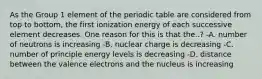 As the Group 1 element of the periodic table are considered from top to bottom, the first ionization energy of each successive element decreases. One reason for this is that the..? -A. number of neutrons is increasing -B. nuclear charge is decreasing -C. number of principle energy levels is decreasing -D. distance between the valence electrons and the nucleus is increasing