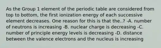 As the Group 1 element of the periodic table are considered from top to bottom, the first ionization energy of each successive element decreases. One reason for this is that the..? -A. number of neutrons is increasing -B. nuclear charge is decreasing -C. number of principle energy levels is decreasing -D. distance between the valence electrons and the nucleus is increasing