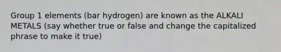 Group 1 elements (bar hydrogen) are known as the ALKALI METALS (say whether true or false and change the capitalized phrase to make it true)