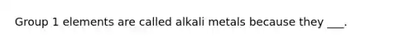 Group 1 elements are called alkali metals because they ___.