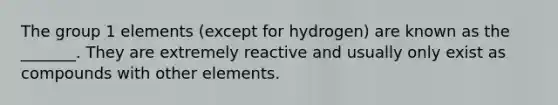 The group 1 elements (except for hydrogen) are known as the _______. They are extremely reactive and usually only exist as compounds with other elements.