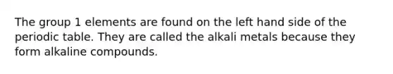 The group 1 elements are found on the left hand side of the periodic table. They are called the alkali metals because they form alkaline compounds.