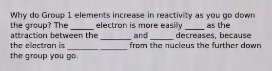 Why do Group 1 elements increase in reactivity as you go down the group? The ______ electron is more easily _____ as the attraction between the ________ and ______ decreases, because the electron is ________ _______ from the nucleus the further down the group you go.