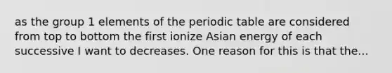 as the group 1 elements of the periodic table are considered from top to bottom the first ionize Asian energy of each successive I want to decreases. One reason for this is that the...