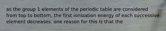 as the group 1 elements of <a href='https://www.questionai.com/knowledge/kIrBULvFQz-the-periodic-table' class='anchor-knowledge'>the periodic table</a> are considered from top to bottom, the first ionization energy of each successive element decreases. one reason for this is that the