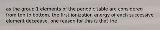 as the group 1 elements of the periodic table are considered from top to bottom, the first ionization energy of each successive element deceease. one reason for this is that the