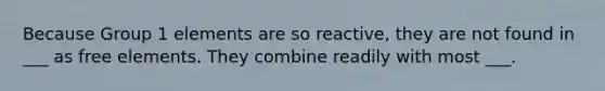 Because Group 1 elements are so reactive, they are not found in ___ as free elements. They combine readily with most ___.