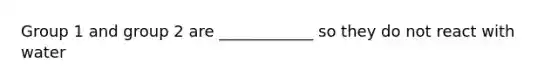 Group 1 and group 2 are ____________ so they do not react with water
