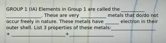 GROUP 1 (IA) Elements in Group 1 are called the __________ _______________. These are very ___________ metals that do/do not occur freely in nature. These metals have ______ electron in their outer shell. List 3 properties of these metals:___________________ + _______________________+___________________