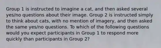 Group 1 is instructed to imagine a cat, and then asked several yes/no questions about their image. Group 2 is instructed simply to think about cats, with no mention of imagery, and then asked the same yes/no questions. To which of the following questions would you expect participants in Group 1 to respond more quickly than participants in Group 2?