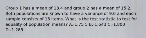 Group 1 has a mean of 13.4 and group 2 has a mean of 15.2. Both populations are known to have a variance of 9.0 and each sample consists of 18 items. What is the test statistic to test for equality of population means? A.-1.75 5 B.-1.643 C.-1.800 D.-1.285