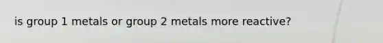 is group 1 metals or group 2 metals more reactive?