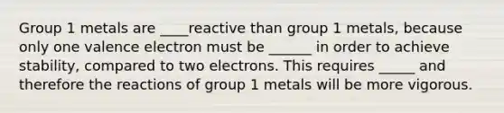 Group 1 metals are ____reactive than group 1 metals, because only one valence electron must be ______ in order to achieve stability, compared to two electrons. This requires _____ and therefore the reactions of group 1 metals will be more vigorous.