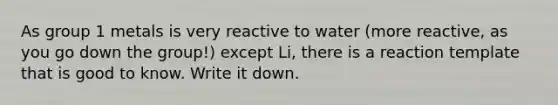 As group 1 metals is very reactive to water (more reactive, as you go down the group!) except Li, there is a reaction template that is good to know. Write it down.