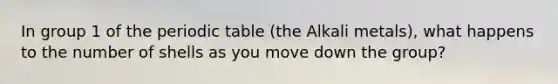 In group 1 of the periodic table (the Alkali metals), what happens to the number of shells as you move down the group?