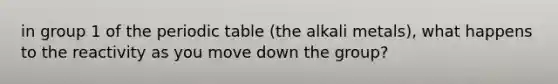 in group 1 of the periodic table (the alkali metals), what happens to the reactivity as you move down the group?